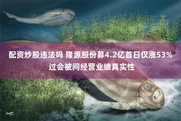 配资炒股违法吗 隆源股份募4.2亿首日仅涨53% 过会被问经营业绩真实性
