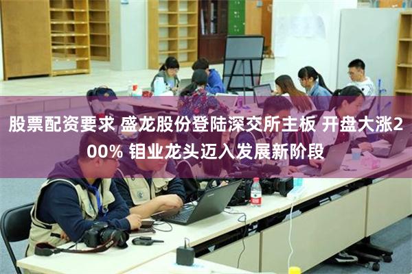 股票配资要求 盛龙股份登陆深交所主板 开盘大涨200% 钼业龙头迈入发展新阶段