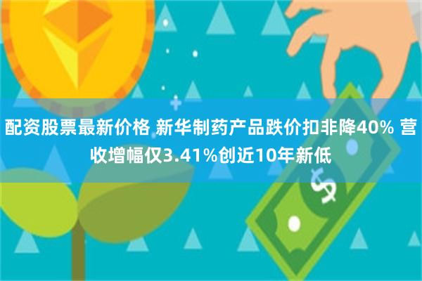 配资股票最新价格 新华制药产品跌价扣非降40% 营收增幅仅3.41%创近10年新低