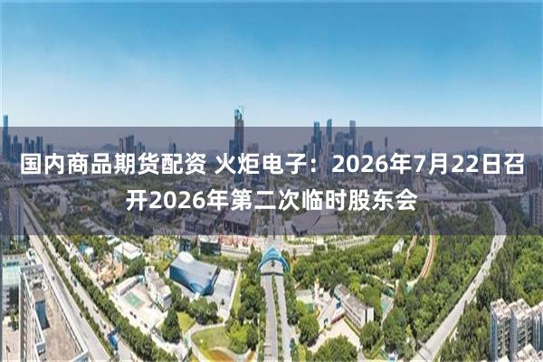 国内商品期货配资 火炬电子：2026年7月22日召开2026年第二次临时股东会