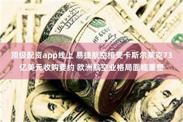顶级配资app线上 易捷航空接受卡斯尔莱克73亿美元收购要约 欧洲航空业格局面临重塑