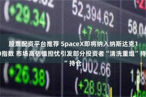 股票配资平台推荐 SpaceX即将纳入纳斯达克100指数 市场高估值担忧引发部分投资者“清洗重组”持仓
