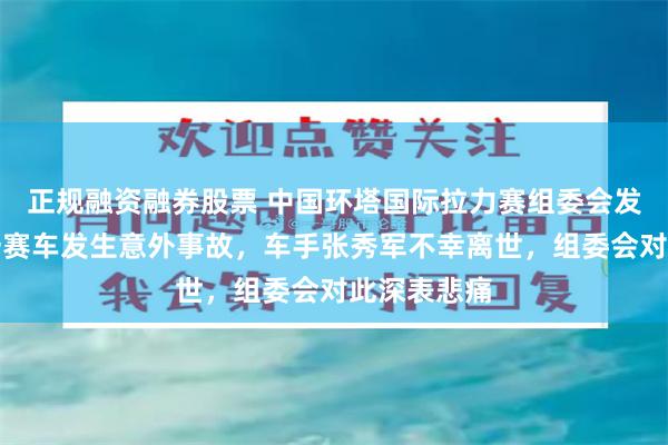 正规融资融券股票 中国环塔国际拉力赛组委会发布通报：一赛车发生意外事故，车手张秀军不幸离世，组委会对此深表悲痛