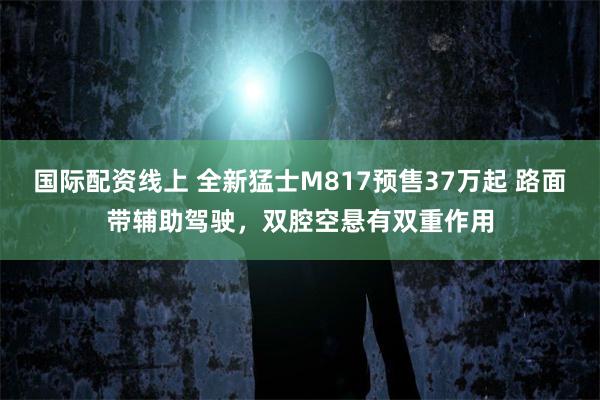 国际配资线上 全新猛士M817预售37万起 路面带辅助驾驶，双腔空悬有双重作用