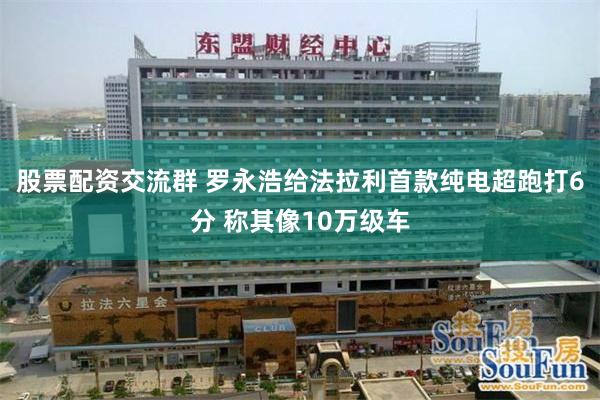 股票配资交流群 罗永浩给法拉利首款纯电超跑打6分 称其像10万级车