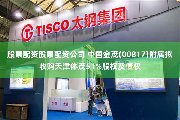 股票配资股票配资公司 中国金茂(00817)附属拟收购天津体茂51%股权及债权