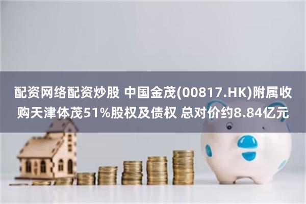 配资网络配资炒股 中国金茂(00817.HK)附属收购天津体茂51%股权及债权 总对价约8.84亿元