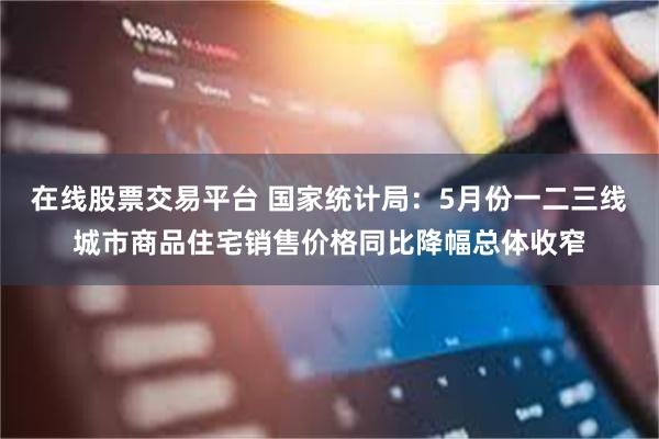 在线股票交易平台 国家统计局：5月份一二三线城市商品住宅销售价格同比降幅总体收窄