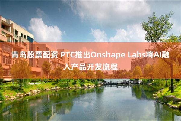 青岛股票配资 PTC推出Onshape Labs将AI融入产品开发流程