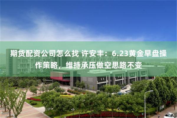 期货配资公司怎么找 许安丰：6.23黄金早盘操作策略，维持承压做空思路不变
