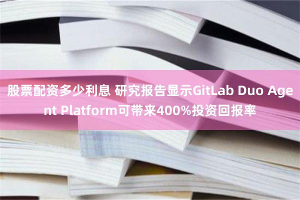股票配资多少利息 研究报告显示GitLab Duo Agent Platform可带来400%投资回报率