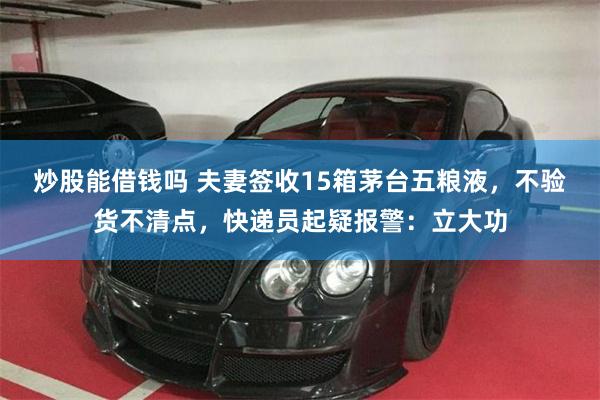 炒股能借钱吗 夫妻签收15箱茅台五粮液,不验货不清点,快递员起疑报警:立大功