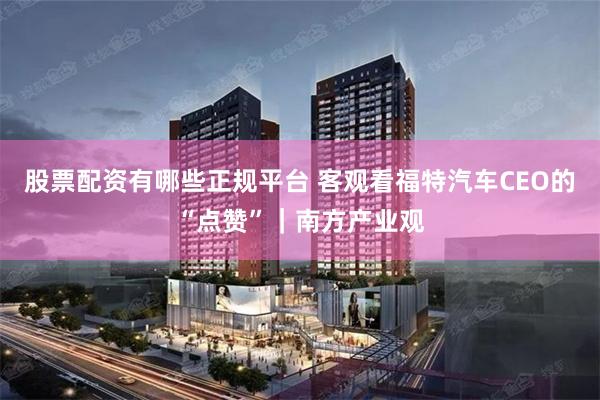 股票配资有哪些正规平台 客观看福特汽车CEO的“点赞”|南方产业观