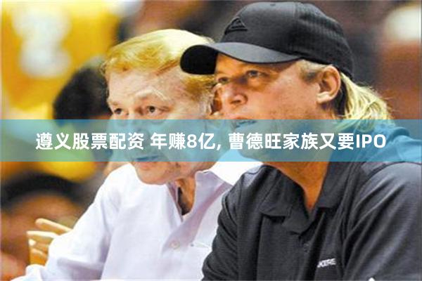 遵义股票配资 年赚8亿, 曹德旺家族又要IPO