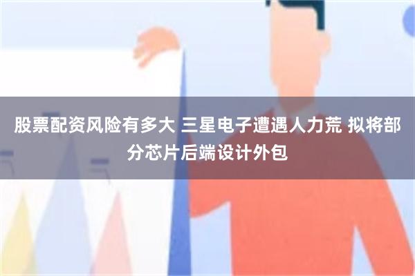股票配资风险有多大 三星电子遭遇人力荒 拟将部分芯片后端设计外包