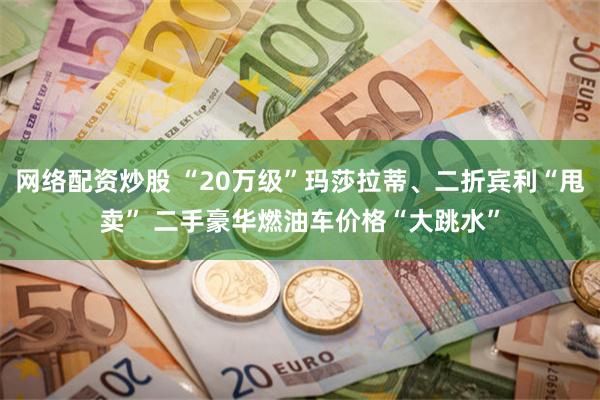 网络配资炒股 “20万级”玛莎拉蒂、二折宾利“甩卖” 二手豪华燃油车价格“大跳水”