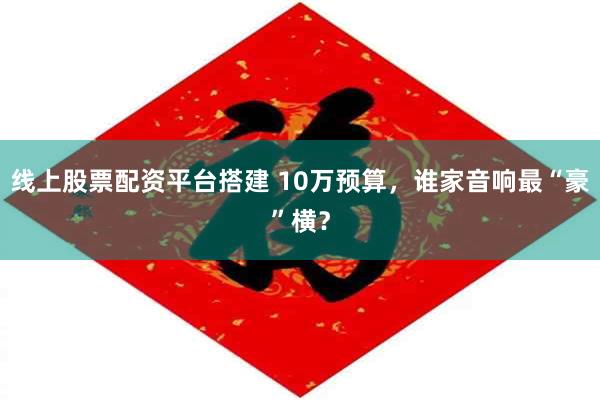 线上股票配资平台搭建 10万预算，谁家音响最“豪”横？