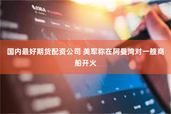 国内最好期货配资公司 美军称在阿曼湾对一艘商船开火