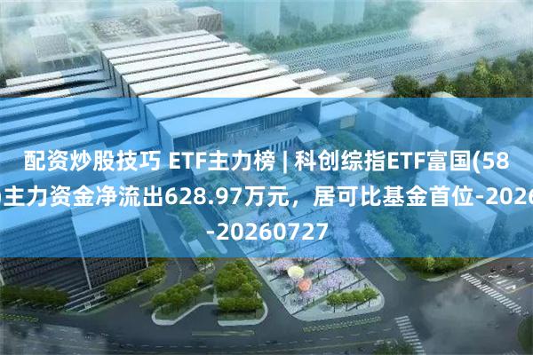 配资炒股技巧 ETF主力榜 | 科创综指ETF富国(589600)主力资金净流出628.97万元，居可比基金首位-20260727