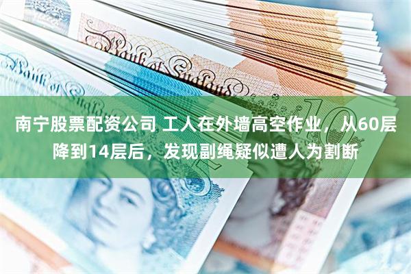 南宁股票配资公司 工人在外墙高空作业，从60层降到14层后，发现副绳疑似遭人为割断