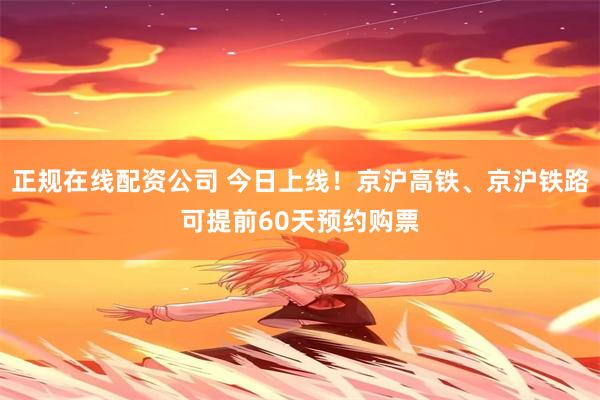 正规在线配资公司 今日上线！京沪高铁、京沪铁路可提前60天预约购票