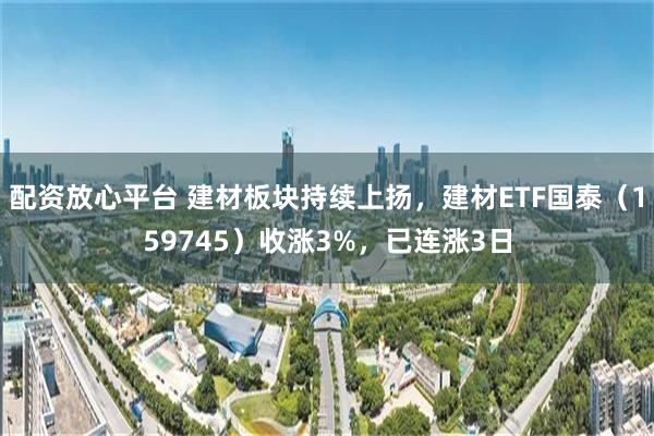 配资放心平台 建材板块持续上扬，建材ETF国泰（159745）收涨3%，已连涨3日