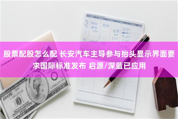 股票配股怎么配 长安汽车主导参与抬头显示界面要求国际标准发布 启源/深蓝已应用