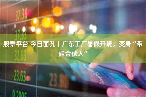 股票平台 今日面孔｜广东工厂暑假开班，变身“带娃合伙人”
