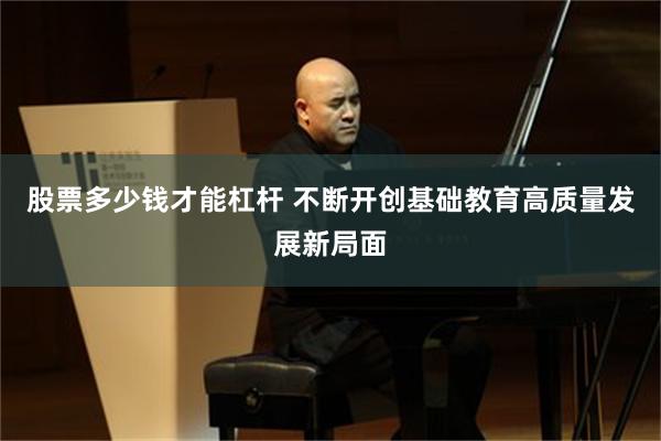 股票多少钱才能杠杆 不断开创基础教育高质量发展新局面