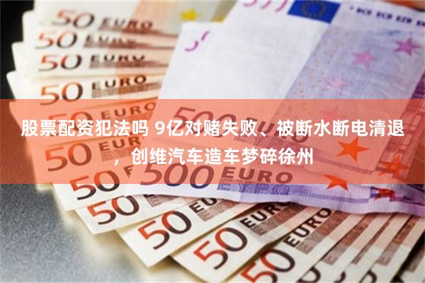 股票配资犯法吗 9亿对赌失败、被断水断电清退，创维汽车造车梦碎徐州