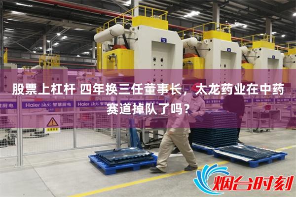 股票上杠杆 四年换三任董事长，太龙药业在中药赛道掉队了吗？