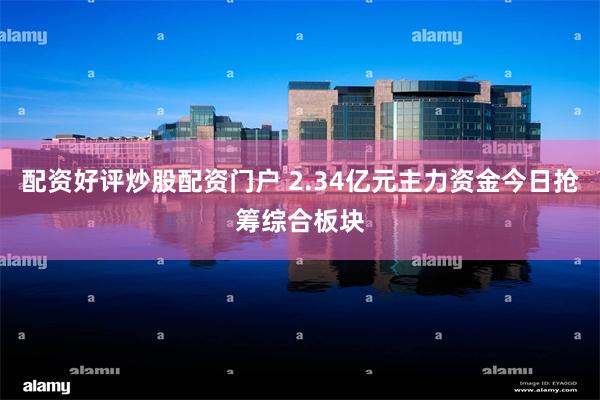 配资好评炒股配资门户 2.34亿元主力资金今日抢筹综合板块