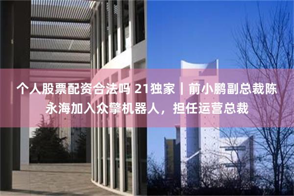 个人股票配资合法吗 21独家｜前小鹏副总裁陈永海加入众擎机器人，担任运营总裁