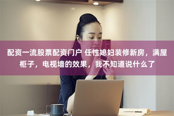配资一流股票配资门户 任性媳妇装修新房,满屋柜子,电视墙的效果,我不知道说什么了
