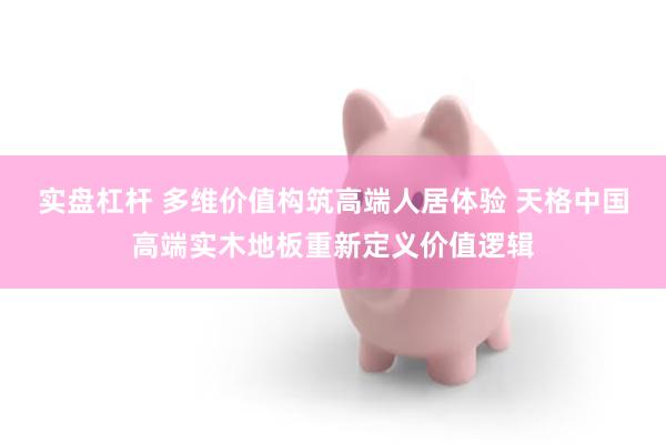 实盘杠杆 多维价值构筑高端人居体验 天格中国高端实木地板重新定义价值逻辑