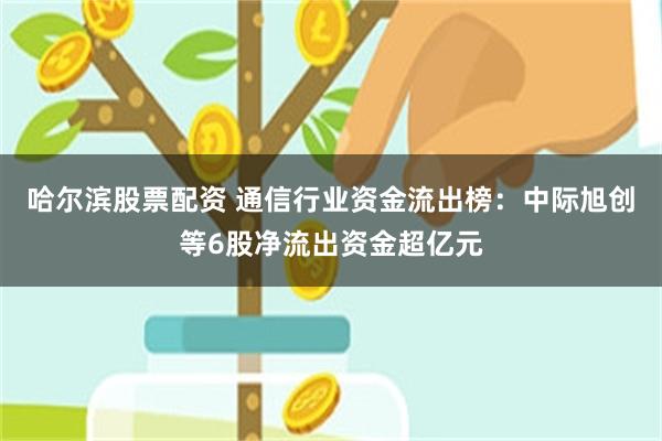 哈尔滨股票配资 通信行业资金流出榜：中际旭创等6股净流出资金超亿元