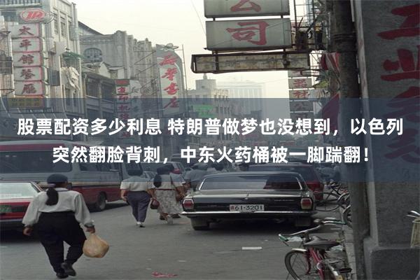 股票配资多少利息 特朗普做梦也没想到,以色列突然翻脸背刺,中东火药桶被一脚踹翻!