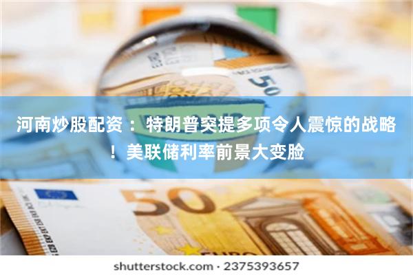 河南炒股配资 ：特朗普突提多项令人震惊的战略！美联储利率前景大变脸