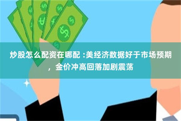 炒股怎么配资在哪配 :美经济数据好于市场预期，金价冲高回落加剧震荡