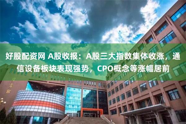好股配资网 A股收报：A股三大指数集体收涨，通信设备板块表现强势，CPO概念等涨幅居前