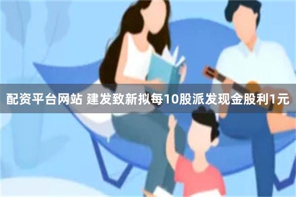 配资平台网站 建发致新拟每10股派发现金股利1元