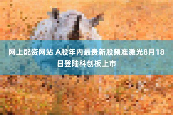 网上配资网站 A股年内最贵新股频准激光8月18日登陆科创板上市