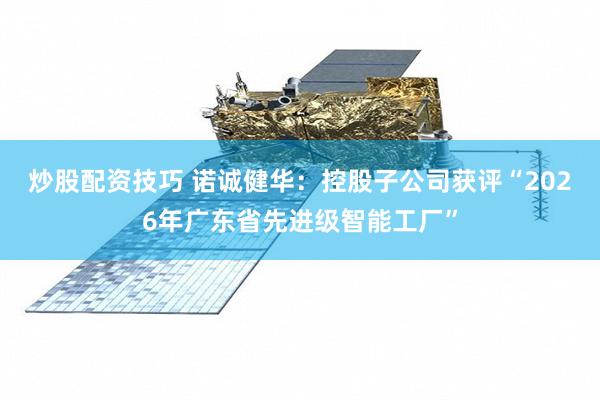 炒股配资技巧 诺诚健华：控股子公司获评“2026年广东省先进级智能工厂”