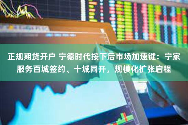 正规期货开户 宁德时代按下后市场加速键：宁家服务百城签约、十城同开，规模化扩张启程