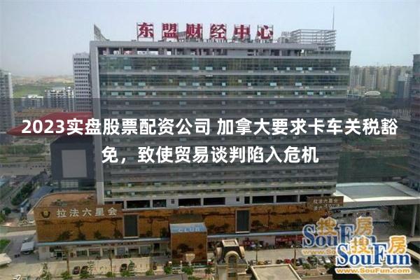 2023实盘股票配资公司 加拿大要求卡车关税豁免，致使贸易谈判陷入危机