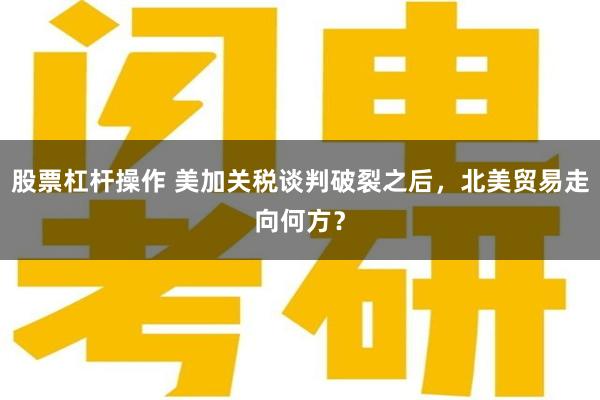股票杠杆操作 美加关税谈判破裂之后，北美贸易走向何方？