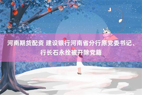 河南期货配资 建设银行河南省分行原党委书记、行长石永拴被开除党籍