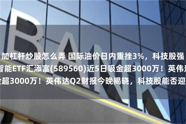 加杠杆炒股怎么弄 国际油价日内重挫3%，科技股强势反弹！科创人工智能ETF汇添富(589560)近5日吸金超3000万！英伟达Q2财报今晚揭晓，科技股能否迎关键拐点？