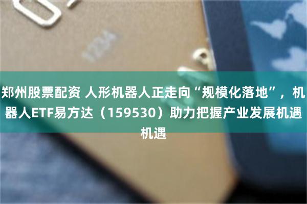 郑州股票配资 人形机器人正走向“规模化落地”，机器人ETF易方达（159530）助力把握产业发展机遇