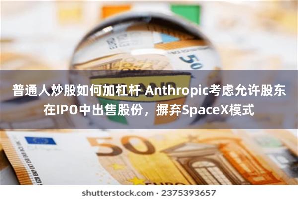 普通人炒股如何加杠杆 Anthropic考虑允许股东在IPO中出售股份，摒弃SpaceX模式
